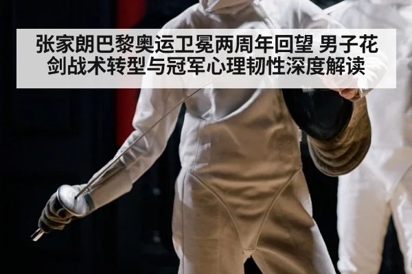 张家朗巴黎奥运卫冕两周年回望 男子花剑战术转型与冠军心理韧性深度解读
