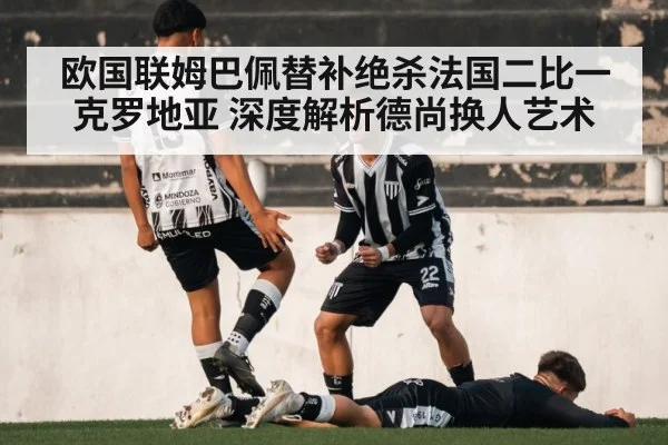 欧国联姆巴佩替补绝杀法国二比一克罗地亚 深度解析德尚换人艺术 - jiuyou